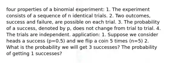 four properties of a binomial experiment: 1. The experiment consists of a sequence of n identical trials. 2. Two outcomes, success and failure, are possible on each trial. 3. The probability of a success, denoted by p, does not change from trial to trial. 4. The trials are independent. application: 1. Suppose we consider heads a success (p=0.5) and we flip a coin 5 times (n=5) 2. What is the probability we will get 3 successes? The probability of getting 1 successes?