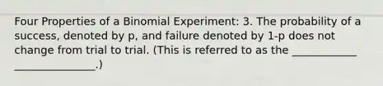 Four Properties of a Binomial Experiment: 3. The probability of a success, denoted by p, and failure denoted by 1-p does not change from trial to trial. (This is referred to as the ____________ _______________.)