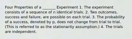 Four Properties of a _______ Experiment 1. The experiment consists of a sequence of n identical trials. 2. Two outcomes, success and failure, are possible on each trial. 3. The probability of a success, denoted by p, does not change from trial to trial. (This is referred to as the stationarity assumption.) 4. The trials are independent.