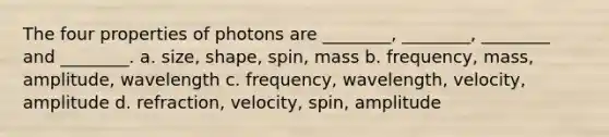 The four properties of photons are ________, ________, ________ and ________. a. size, shape, spin, mass b. frequency, mass, amplitude, wavelength c. frequency, wavelength, velocity, amplitude d. refraction, velocity, spin, amplitude