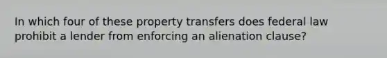 In which four of these property transfers does federal law prohibit a lender from enforcing an alienation clause?