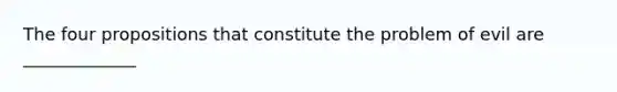 The four propositions that constitute the problem of evil are _____________