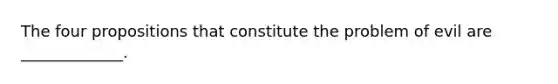 The four propositions that constitute the problem of evil are _____________.