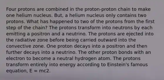 Four protons are combined in the proton-proton chain to make one helium nucleus. But, a helium nucleus only contains two protons. What has happened to two of the protons from the first step of the chain? The protons transform into neutrons by each emitting a positron and a neutrino. The protons are ejected into the radiative zone before being carried outward into the convective zone. One proton decays into a positron and then further decays into a neutrino. The other proton bonds with an electron to become a neutral hydrogen atom. The protons transform entirely into energy according to Einstein's famous equation, E = mc2.