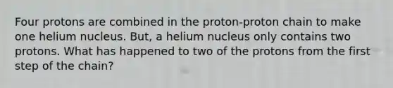 Four protons are combined in the proton-proton chain to make one helium nucleus. But, a helium nucleus only contains two protons. What has happened to two of the protons from the first step of the chain?