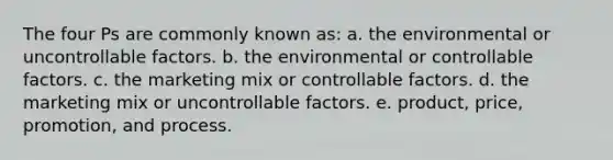 The four Ps are commonly known as: a. the environmental or uncontrollable factors. b. the environmental or controllable factors. c. the marketing mix or controllable factors. d. the marketing mix or uncontrollable factors. e. product, price, promotion, and process.