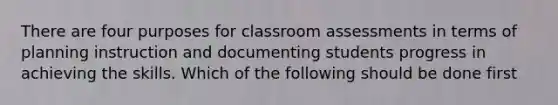 There are four purposes for classroom assessments in terms of planning instruction and documenting students progress in achieving the skills. Which of the following should be done first