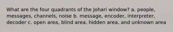 What are the four quadrants of the Johari window? a. people, messages, channels, noise b. message, encoder, interpreter, decoder c. open area, blind area, hidden area, and unknown area