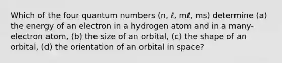 Which of the four quantum numbers (n, ℓ, mℓ, ms) determine (a) the energy of an electron in a hydrogen atom and in a many-electron atom, (b) the size of an orbital, (c) the shape of an orbital, (d) the orientation of an orbital in space?