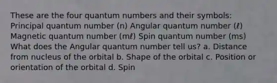 These are the four quantum numbers and their symbols: Principal quantum number (n) Angular quantum number (ℓ) Magnetic quantum number (mℓ) Spin quantum number (ms) What does the Angular quantum number tell us? a. Distance from nucleus of the orbital b. Shape of the orbital c. Position or orientation of the orbital d. Spin