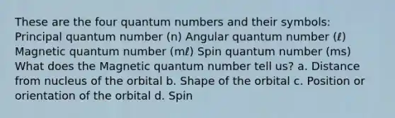 These are the four quantum numbers and their symbols: Principal quantum number (n) Angular quantum number (ℓ) Magnetic quantum number (mℓ) Spin quantum number (ms) What does the Magnetic quantum number tell us? a. Distance from nucleus of the orbital b. Shape of the orbital c. Position or orientation of the orbital d. Spin