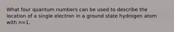 What four quantum numbers can be used to describe the location of a single electron in a ground state hydrogen atom with n=1.