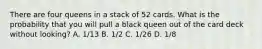 There are four queens in a stack of 52 cards. What is the probability that you will pull a black queen out of the card deck without looking? A. 1/13 B. 1/2 C. 1/26 D. 1/8