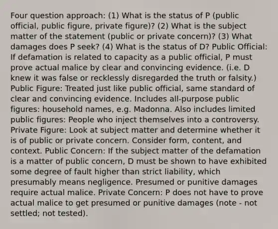 Four question approach: (1) What is the status of P (public official, public figure, private figure)? (2) What is the subject matter of the statement (public or private concern)? (3) What damages does P seek? (4) What is the status of D? Public Official: If defamation is related to capacity as a public official, P must prove actual malice by clear and convincing evidence. (i.e. D knew it was false or recklessly disregarded the truth or falsity.) Public Figure: Treated just like public official, same standard of clear and convincing evidence. Includes all-purpose public figures: household names, e.g. Madonna. Also includes limited public figures: People who inject themselves into a controversy. Private Figure: Look at subject matter and determine whether it is of public or private concern. Consider form, content, and context. Public Concern: If the subject matter of the defamation is a matter of public concern, D must be shown to have exhibited some degree of fault higher than strict liability, which presumably means negligence. Presumed or punitive damages require actual malice. Private Concern: P does not have to prove actual malice to get presumed or punitive damages (note - not settled; not tested).