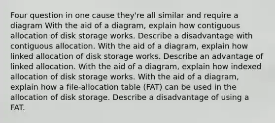 Four question in one cause they're all similar and require a diagram With the aid of a diagram, explain how contiguous allocation of disk storage works. Describe a disadvantage with contiguous allocation. With the aid of a diagram, explain how linked allocation of disk storage works. Describe an advantage of linked allocation. With the aid of a diagram, explain how indexed allocation of disk storage works. With the aid of a diagram, explain how a file-allocation table (FAT) can be used in the allocation of disk storage. Describe a disadvantage of using a FAT.