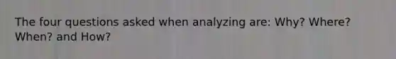 The four questions asked when analyzing are: Why? Where? When? and How?