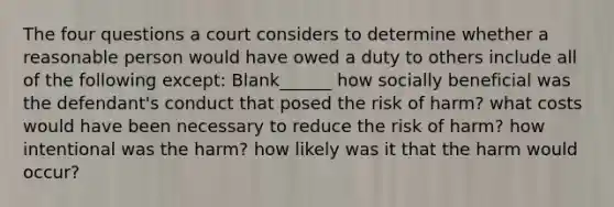 The four questions a court considers to determine whether a reasonable person would have owed a duty to others include all of the following except: Blank______ how socially beneficial was the defendant's conduct that posed the risk of harm? what costs would have been necessary to reduce the risk of harm? how intentional was the harm? how likely was it that the harm would occur?