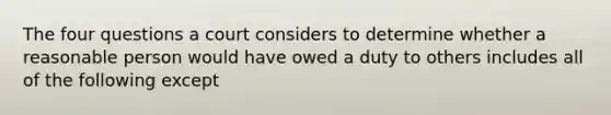 The four questions a court considers to determine whether a reasonable person would have owed a duty to others includes all of the following except