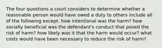 The four questions a court considers to determine whether a reasonable person would have owed a duty to others include all of the following except. how intentional was the harm? how socially beneficial was the defendant's conduct that posed the risk of harm? how likely was it that the harm would occur? what costs would have been necessary to reduce the risk of harm?