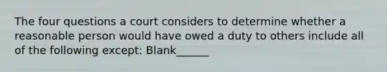 The four questions a court considers to determine whether a reasonable person would have owed a duty to others include all of the following except: Blank______