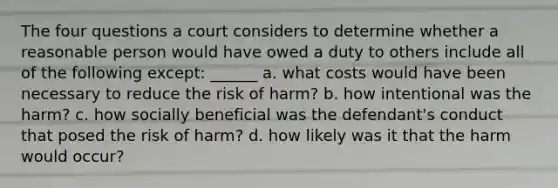 The four questions a court considers to determine whether a reasonable person would have owed a duty to others include all of the following except: ______ a. what costs would have been necessary to reduce the risk of harm? b. how intentional was the harm? c. how socially beneficial was the defendant's conduct that posed the risk of harm? d. how likely was it that the harm would occur?