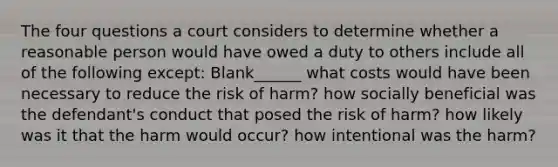 The four questions a court considers to determine whether a reasonable person would have owed a duty to others include all of the following except: Blank______ what costs would have been necessary to reduce the risk of harm? how socially beneficial was the defendant's conduct that posed the risk of harm? how likely was it that the harm would occur? how intentional was the harm?