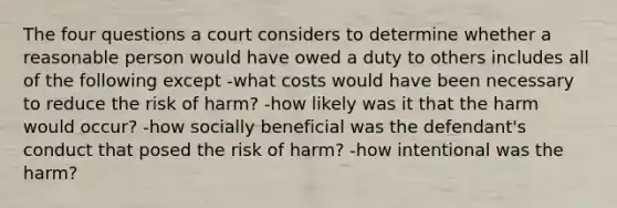 The four questions a court considers to determine whether a reasonable person would have owed a duty to others includes all of the following except -what costs would have been necessary to reduce the risk of harm? -how likely was it that the harm would occur? -how socially beneficial was the defendant's conduct that posed the risk of harm? -how intentional was the harm?