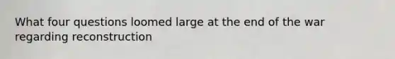 What four questions loomed large at the end of the war regarding reconstruction
