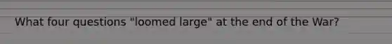 What four questions "loomed large" at the end of the War?