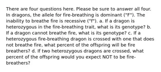 There are four questions here. Please be sure to answer all four. In dragons, the allele for fire-breathing is dominant ("F"). The inability to breathe fire is recessive ("f"). a. If a dragon is heterozygous in the fire-breathing trait, what is its genotype? b. If a dragon cannot breathe fire, what is its genotype? c. If a heterozygous fire-breathing dragon is crossed with one that does not breathe fire, what percent of the offspring will be fire breathers? d. If two heterozygous dragons are crossed, what percent of the offspring would you expect NOT to be fire-breathers?