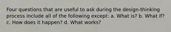 Four questions that are useful to ask during the design-thinking process include all of the following except: a. What is? b. What if? c. How does it happen? d. What works?