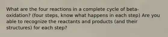 What are the four reactions in a complete cycle of beta-oxidation? (four steps, know what happens in each step) Are you able to recognize the reactants and products (and their structures) for each step?