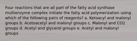 Four reactions that are all part of the fatty acid synthase multienzyme complex initiate the fatty acid polymerization using which of the following pairs of reagents? a. Ketoacyl and malonyl groups b. Acetoacetyl and malonyl groups c. Malonyl and CO2 groups d. Acetyl and glycerol groups e. Acetyl and malonyl groups