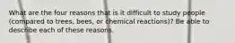 What are the four reasons that is it difficult to study people (compared to trees, bees, or chemical reactions)? Be able to describe each of these reasons.