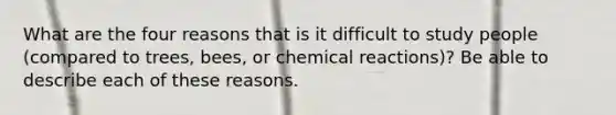 What are the four reasons that is it difficult to study people (compared to trees, bees, or chemical reactions)? Be able to describe each of these reasons.