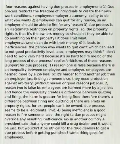 -four reasons against having due process in employment: 1) Due process restricts the freedom of individuals to create their own work conditions. (employee/employer autonomy: ability to do what you want) 2) employees can quit for any reason, so an employer should be able to fire for any reason 3) due process is an illegitimate restriction on property rights. so, the property rights is that it's the owners money so shouldn't they be able to do anything on their property? it does limit what employers/owners can do with their money 4) it leads to inefficiencies. the person who wants to quit can't which can lead to not good productivity level. also, employees may think "i don't need to work very hard because it's so hard to fire me bc of the long process of due process" replies/criticisms of these reasons (support for due process): 1) reason one is false because there is an inequality between employee and employer. employees are harmed more by a job loss, bc it's harder to find another job then an employer just finding someone else. they need protection against arbitrary: (without reason or good reason) job loss. 2) reason two is false bc employees are harmed more by a job loss and hence the inequality creates a difference between quitting and firing. the harm is greater for being fired therefore there's a difference between firing and quitting 3) there are limits on property rights. for ex: people can't be owned. due process seems to be a legitimate limit. 4) being inefficient is a good reason to fire someone. also, the right to due process might override any resulting inefficiency. ex- in another country a president said that anyone could kill a drug dealer and it would be just. but wouldn't it be ethical for the drug dealers to get a due process before getting punished? same thing goes for employees.