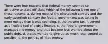 There were four reasons that federal money seemed so attractive to state officials. Which of the following is not one of those reasons. a. during most of the nineteenth century and the early twentieth century the federal government was taking in more money than it was spending. b. the income tax. It served as a flexible tool of public finance. c. the federal government managed the money and thus became less worried about the public debt. d. states wanted to give up as much local control as possible. e. the politics of "free money."