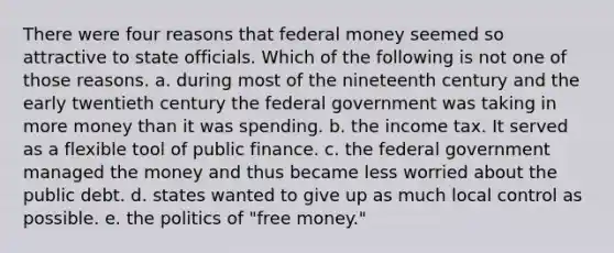 There were four reasons that federal money seemed so attractive to state officials. Which of the following is not one of those reasons. a. during most of the nineteenth century and the early twentieth century the federal government was taking in more money than it was spending. b. the income tax. It served as a flexible tool of public finance. c. the federal government managed the money and thus became less worried about the public debt. d. states wanted to give up as much local control as possible. e. the politics of "free money."