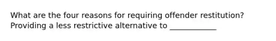 What are the four reasons for requiring offender restitution? Providing a less restrictive alternative to ____________