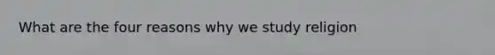 What are the four reasons why we study religion