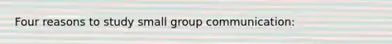 Four reasons to study small group communication: