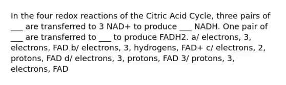 In the four redox reactions of the Citric Acid Cycle, three pairs of ___ are transferred to 3 NAD+ to produce ___ NADH. One pair of ___ are transferred to ___ to produce FADH2. a/ electrons, 3, electrons, FAD b/ electrons, 3, hydrogens, FAD+ c/ electrons, 2, protons, FAD d/ electrons, 3, protons, FAD 3/ protons, 3, electrons, FAD