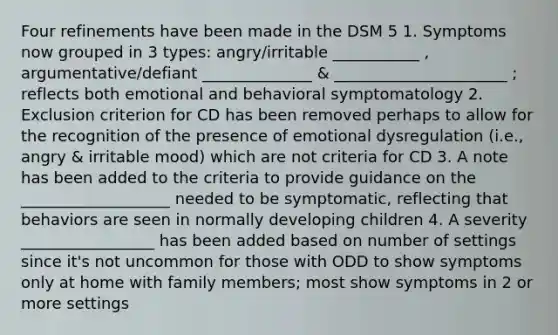 Four refinements have been made in the DSM 5 1. Symptoms now grouped in 3 types: angry/irritable ___________ , argumentative/defiant ______________ & ______________________ ; reflects both emotional and behavioral symptomatology 2. Exclusion criterion for CD has been removed perhaps to allow for the recognition of the presence of emotional dysregulation (i.e., angry & irritable mood) which are not criteria for CD 3. A note has been added to the criteria to provide guidance on the ___________________ needed to be symptomatic, reflecting that behaviors are seen in normally developing children 4. A severity _________________ has been added based on number of settings since it's not uncommon for those with ODD to show symptoms only at home with family members; most show symptoms in 2 or more settings