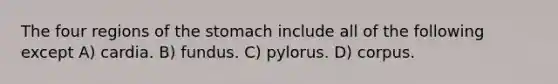 The four regions of the stomach include all of the following except A) cardia. B) fundus. C) pylorus. D) corpus.