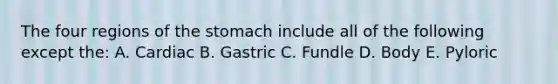 The four regions of the stomach include all of the following except the: A. Cardiac B. Gastric C. Fundle D. Body E. Pyloric