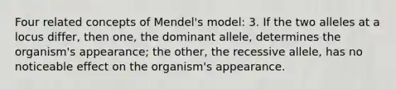 Four related concepts of Mendel's model: 3. If the two alleles at a locus differ, then one, the dominant allele, determines the organism's appearance; the other, the recessive allele, has no noticeable effect on the organism's appearance.