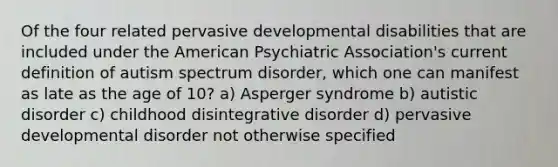 Of the four related pervasive developmental disabilities that are included under the American Psychiatric Association's current definition of autism spectrum disorder, which one can manifest as late as the age of 10? a) Asperger syndrome b) autistic disorder c) childhood disintegrative disorder d) pervasive developmental disorder not otherwise specified