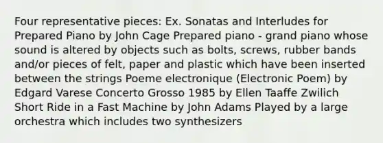 Four representative pieces: Ex. Sonatas and Interludes for Prepared Piano by John Cage Prepared piano - grand piano whose sound is altered by objects such as bolts, screws, rubber bands and/or pieces of felt, paper and plastic which have been inserted between the strings Poeme electronique (Electronic Poem) by Edgard Varese Concerto Grosso 1985 by Ellen Taaffe Zwilich Short Ride in a Fast Machine by John Adams Played by a large orchestra which includes two synthesizers