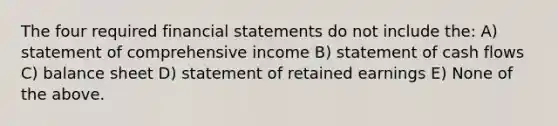 The four required <a href='https://www.questionai.com/knowledge/kFBJaQCz4b-financial-statements' class='anchor-knowledge'>financial statements</a> do not include the: A) statement of comprehensive income B) statement of cash flows C) balance sheet D) statement of retained earnings E) None of the above.