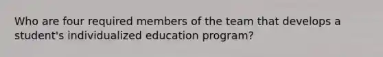 Who are four required members of the team that develops a student's individualized education program?